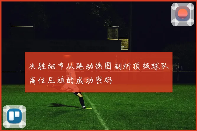 决胜细节从跑动热图剖析顶级球队高位压迫的成功密码