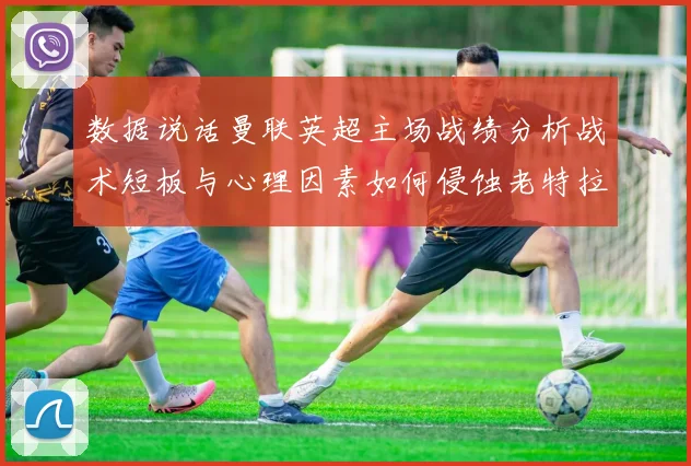 数据说话曼联英超主场战绩分析战术短板与心理因素如何侵蚀老特拉福德魔力